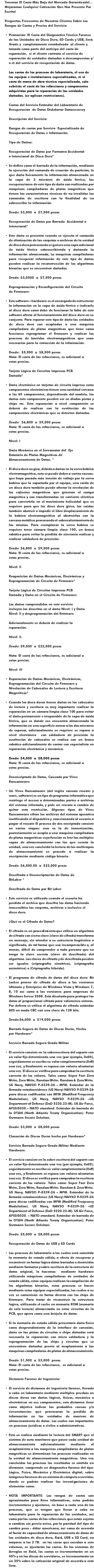 Tenemos El Costo Más Bajo del Mercado Garantizado!... Mejoramos Cualquier Cotización Que Nos Presente Por Escrito! Preguntas Frecuentes de Nuestros Clientes Sobre Los Rangos de Costos y Precios del Servicio: Promoción: El Costo del Diagnóstico Técnico Forense de las Unidades de Disco Duro, SD Cards y USB, Será Gratis y completamente reembolsado al cliente y tomado como parte del anticipo del costo de reparación, si el cliente contrata el servicio de reparación de unidades dañadas o descompuestas y/o el del servicio de recuperación de datos.  Los costos de los procesos de laboratorio, el uso de los equipos e instalaciones especializadas, ni el costo de mano de obra técnica especializada, solo cubrirás el costo de las refacciones y componentes adquiridos para la reparación de las unidades dañadas. (se aplican restricciones).   Costos del Servicio Estándar del Laboratorio de Recuperación de Datos Diskdoctor Datarecovery Descripción del Servicio: Rangos de costos por Servicio Especializado de Recuperación de Datos e Información. Tipo de Daños: Recuperación de Datos por Formateo Accidental o Intencional de Disco Duro* Se define como el borrado de la información, mediante la ejecución del comando de creación de partición, lo que daña físicamente la información almacenada en la capa de 2 micrones de óxido férrico, las recuperaciones de este tipo de daño son realizadas por maquinas compiladoras de platos magnéticos que tienen las características técnicas de no invalidar los comandos de escritura con la finalidad de no sobrescribir la información. Desde: $3,000 a $7,500 pesos Recuperación de Datos por Borrado Accidental o Intencional* Este daño se presenta cuando se ejecuta el comando de eliminación de las carpetas o archivos de la unidad de disco duro provocando se genere una capa adicional de óxido férrico sobrescribiendo y dañando la información almacenada, La maquinas compiladoras para recuperar información de este tipo de daños pueden realizar la reconstrucción de los algoritmos binarios que se encuentren dañados. Desde: $3,0500 a $7,500 pesos Reprogramación y Reconfiguración del Circuito de Firmware: Este software – hardware es el encargado de estructurar la información en la capa de óxido férrico e indicarle al disco duro como debe de funcionar la falta de este software afecta al funcionamiento del disco duro en su conjunto. Para reparar este tipo de daño las unidades de disco duro son acopladas a una maquina compiladora de platos magnéticos que tiene como funciones reprogramar el firmware y realizar los procesos de barridos electromagnéticos que sean necesarios para la extracción de la información. Desde: $5,900 a $8,500 pesos Nota: El costo de las refacciones, es adicional a estos precios. Tarjeta Lógica de Circuitos Impresos PCB Dañada* Daño electrónico en tarjetas de circuito impreso estos componentes electrónicos tienen una cantidad cercana a los 60 componentes, dependiendo del modelo, los daños este componente pueden ser en diodos pistas y chips etc. Esta reparación a nivel componente se deberá de realizar con la sustitución de los componentes electrónicos que se detecten dañados. Desde: $6,800 a $9,500 pesos Nota: El costo de las refacciones, es adicional a estos precios. Nivel: I Daño Mecánico en el Servomotor del Eje Rotatorio de Platos Magnéticos de Almacenamiento de Datos. * El disco duro no gira, debido a daños en la servo bobina electromagnética, esto se puede deber a varias causas: que haya pasado más tensión de voltaje por la servo bobina que la soportada por el equipo, una caída de un disco duro también puede afectar la nivelación de los cojinetes magnéticos que generan el campo magnético y son transformados en corriente eléctrica para convertirla en el movimiento helicoidal que se requiere para que los disco duro giren, las caídas también obstruir o impedir el libre desplazamiento de la bobina electromagnética al obstruirlas con la carcasa metálica provocando el sobrecalentamiento de las mismas. Para reemplazar la servo bobina se requiere tener cámara limpia clase 100, un brazo robótico para evitar la pérdida de sincronía realizar y realizar soldadura de precisión. Desde: $6,800 a $9,500 pesos Nota: El costo de las refacciones, es adicional a estos precios. Nivel: II Reaparición de Daños Mecánicos, Electrónicos y Reprogramación de Circuito de Firmware* Tarjeta Lógica de Circuitos Impresos PCB Dañada y Daño en el Circuito de Firmware: Los daños comprendidos en este servicio incluyen los descritos en el daño Nivel: I y Daño Nivel: II y desprogramación del firmware. Adicionalmente se deberá de realizar la reparación. Nivel: II. Desde: $9,500 a $22,000 pesos Nota: El costo de las refacciones, es adicional a estos precios. Nivel: III Reparación de Daños Mecánicos, Electrónicos, Reprogramación del Circuito de Firmware y Nivelación de Cabezales de Lectura y Escritura Magnéticos* Cuando los disco duros tienen daños en los cabezales de lectura y escritura es muy importante realizar la reparación en un cámara limpia clase 100 para evitar el daño permanente e irreparable de la capa de óxido férrico, que es donde ese encuentra almacenada la información en una superficie menor a los dos micrones de espesor, adicionalmente se requiere se repara a nivel electrónico con soldadura de precisión la sustitución de cabezales se realiza con un brazo robótico adicionalmente de contar con especialista en reparación electrónica y mecánica. Desde: $4,000 a $8,000 pesos Nota: El costo de las refacciones, es adicional a estos precios. Desencriptado de Datos, Causado por Virus Ransomware: Un Virus Ransomware (del inglés ransom rescate y ware, software) es un tipo de programa informático que restringe el acceso a determinadas partes o archivos del sistema infectado, y pide un rescate a cambio de quitar esta restricción. Algunos tipos de Virus Ransomware cifran los archivos del sistema operativo inutilizando el dispositivo y coaccionando al usuario a pagar el rescate El proceso de des encriptado consiste en varias etapas: una es la de inmunización, posteriormente se acopla a una maquina compiladora de platos magnéticos cuya función es leer las múltiples capas de almacenamiento con las que cuenta la unidad, una vez concluida la lectura de las multicapas de almacenamiento se procede a realizar la encriptación mediante código binario. Desde: $6,500.00 a $22,000 pesos Descifrado o Desencriptación de Datos de BitLoker * Descifrado de Datos por Bit Loker Este servicio es utilizado cuando el usuario ha perdido el archivo que descifra los datos haciendo inaccesibles las carpetas, archivos o inclusive el disco duro. ¿Qué es el Cifrado de Datos? El cifrado es un procedimiento que utiliza un algoritmo de cifrado con cierta clave (clave de cifrado) transforma un mensaje, sin atender a su estructura lingüística o significado, de tal forma que sea incomprensible o, al menos, difícil de comprender a toda persona que no tenga la clave secreta (clave de descifrado) del algoritmo. Las claves de cifrado y de descifrado pueden ser iguales (criptografía simétrica), (criptografía asimétrica) o (Criptografía híbrida). El programa de cifrado de datos del disco duro: Bit Locker provee de cifrado de disco a las versiones Ultimate y Enterprise de Windows Vista y Windows 7, 8, 10 así como a las versiones para empresas de Windows Server 2008. Está diseñado para proteger los datos al proporcionar cifrado para volúmenes enteros. Por defecto se utiliza el algoritmo de cifrado estándar AES en modo CBC con una clave de 128 bits. Desde:$6,000 a $19,000 pesos Borrado Seguro de Datos de Discos Duros, Hecho por Hardware* Servicio Borrado Seguro Grado Militar. El servicio consiste en la sobreescritura del soporte con un valor fijo determinado una vez (por ejemplo, 0x00), seguidamente se escribe su valor complementario (0xff) una vez, y finalmente se repasa con valores aleatorios una vez. El disco se verifica para comprobar la escritura correcta de los valores. Tales como: Súper Fast Zero Write, Zero Write, Random Write. Random & Zero Write. US Navy, NAVSO P-5239-26 – MFM. Estándar de la Armada estadounidense (US Navy) NAVSO P-5239-26 para discos codificados con MFM (Modified Frequency Modulation). US Navy, NAVSO P-5239-26 –US Department of Defense (DoD 5220.22-M). US Air Force, AFSSI5020.– NATO standard. Estándar de borrado de la OTAN (North Atlantic Treaty Organization). Peter Gutmann Secare Deleitan. Desde: $3,000 a $8,000 pesos Clonación de Discos Duros hecho por Hardware* Servicio Borrado Seguro Grado Militar Mediante Hardware. El servicio consiste en la sobre escritura del soporte con un valor fijo determinado una vez (por ejemplo, 0x00), seguidamente se escribe su valor complementario (0xff) una vez, y finalmente se repasa con valores aleatorios una vez. El disco se verifica para comprobar la escritura correcta de los valores. Tales como: Súper Fast Zero Write, Zero Write, Random Write. Random & Zero Write. US Navy, NAVSO P-5239-26 – MFM. Estándar de la Armada estadounidense (US Navy) NAVSO P-5239-26 para discos codificados con MFM (Modified Frequency Modulation). US Navy, NAVSO P-5239-26 –US Department of Defense (DoD 5220.22-M). US Air Force, AFSSI5020. – NATO standard. Estándar de borrado de la OTAN (North Atlantic Treaty Organization). Peter Gutmann Secare Deleitan. Desde: $5,000 a $8,000 pesos Recuperación de Datos de USB y SD Cards Los procesos de laboratorio a los cuales será sometida la memoria de estado sólido, a efecto de recuperar y reconstruir en forma lógica datos borrados o destruidos mediante formateo y sobre escritura de la estructura de datos original, lo hacemos mediante hardware utilizando máquinas compiladoras de unidades de estado sólido, estos equipos realizan la compilación de los algoritmos binarios, estos procesos se hacen mediante estos equipos especializados, los cuales a su vez se comunican en forma directa con los chips de firmware. Para tratar de reconstruir la estructura lógica, utilizando el cache en memoria ROM (memoria de solo lectura) almacenada en estos circuitos de la PCB, que opera como una brújula de datos. Si la memoria de estado sólido presentara daño físico como desprendimiento de la interface de conexión, daño en las pistas de circuitos o chips dañados será necesaria la reparación con micro soldadura y la reprogramación de los chips y circuitos que se encuentren dañados previo al acoplamiento a las maquinas compiladoras de platos de almacenamiento. Desde: $1,500 a $3,000 pesos Nota: El costo de las refacciones, es adicional a estos precios. Dictamen Forense de Ingeniería: El servicio de dictamen de ingeniería forense, llevado a cabo en laboratorio mediante múltiples pruebas en discos duros con daños lógicos, físicos, mecánico o electrónicos en sus componentes; este dictamen tiene como objetivo indicar las probables causas y/o circunstancias que provocaron la perdida de información en las unidades de masivas de almacenamiento de datos. Los cuales son importantes en procesos jurídicos o civiles o administrativos. Esto se realiza mediante la lectura del SMART que el sistema de auto monitoreo que posee cada unidad de almacenamiento adicionalmente mediante el acoplamiento a las maquinas compiladoras de platos magnéticos se determinan los procesos realizados en la unidad de almacenamiento magnéticos. Una vez concluidos los procesos los resultados es emitido un dictamen. comprende un diagnostico forense del tipo: Lógico, Físico, Mecánico y Electrónico digital, sobre imágenes forenses de un sistema de cómputo o servidor, donde se podrán realizar las investigaciones de elementos como: NOTA IMPORTANTE: Los rangos de costos son aproximados para fines informativos, estos podrán incrementarse y ajustarse, en base a cada uno de los procesos, que se tengan que llevar a cabo en laboratorio para la reparación de las unidades, así como por los costos de las refacciones que están sujetos a cambios sin previo aviso, por la paridad del tipo de cambio peso - dólar americano, así como de acuerdo al factor de capacidad de almacenamiento de datos de las unidades de disco duro, Raid, USB o SD Card, no mayores a los 2 TB. en los casos que excedan a este volumen, se ajustarán los costos. En los sistemas de Arreglos en Raid, los costos se incrementarán en un 45% y en los discos de servidores, se incrementarán en un 35% sobre la cotización original de acuerdo a esta lista. 